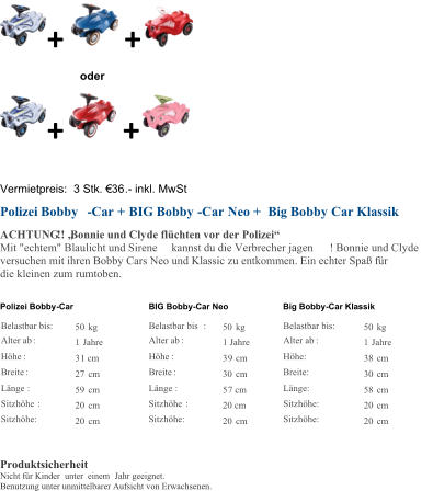 + + oder + + Vermietpreis:  3 Stk. �36 . - inkl. MwSt Polizei Bobby - Car + BIG Bobby - Car Neo + Big Bobby Car Klassik ACHTUNG !! �Bonnie und Clyde fl�chten vor der Polizei� Mit "echtem" Blaulicht und Sirene kannst du die Verbrecher jagen ! Bonnie und Clyde  versuchen mit ihren Bobby Cars Neo und Klassic zu entkommen. Ein echter Spa� f�r  die kleinen zum rumtoben.  Polizei Bobby - Car BIG Bobby - Car Neo Big Bobby - Car Klassik Belastbar bis:   50   kg       Belastbar bis :   50   kg   Belastbar bis:   50   kg   Alter ab :   1   Jahre       Alter ab :     1 Jahre   Alter ab :   1   Jahre   H�he :   3 1 cm       H�he :   3 9   cm   H�he:   38   cm   Breite :   27   cm       Breite :   30   cm   Breite:   30   cm   L�nge :   59   cm       L�nge :   5 7 cm   L�nge:   58   cm   Sitzh�he :   20   cm       Sitzh�he :   20 cm   Sitzh�he:   20   cm   Sitzh�he:   20   cm       Sitzh�he:   20   cm   Sitzh�he:   20   cm       Produktsicherheit Nicht f�r Kinder unter  einem  Jahr geeignet. Benutzung unter unmittelbarer Aufsicht von Erwachsenen.